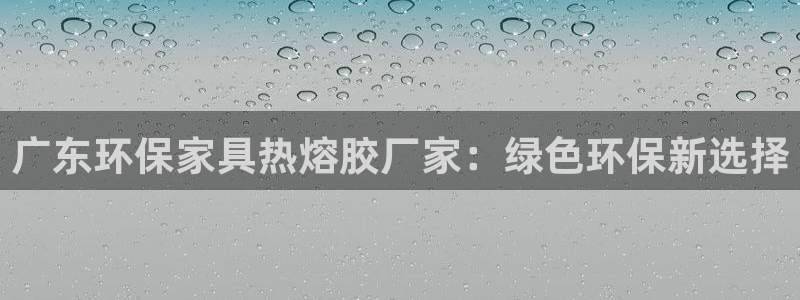 杏耀平台登录地址：广东环保家具热熔胶厂家：绿色环保新选择