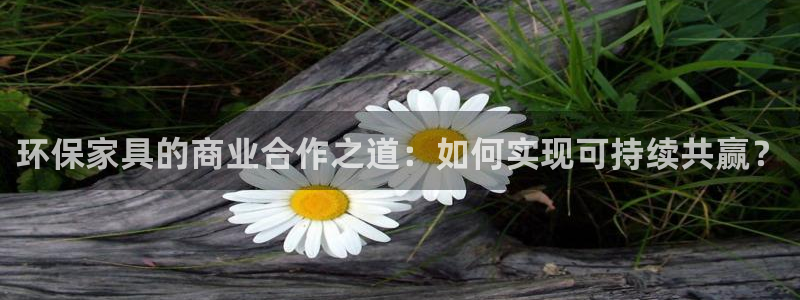 杏耀注册登录测速：环保家具的商业合作之道：如何实现可持续共赢