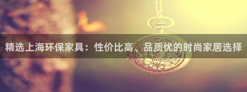 杏耀平台官网网址：精选上海环保家具：性价比高、品质优的时尚家